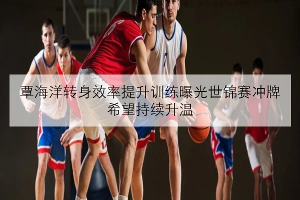 覃海洋转身效率提升训练曝光世锦赛冲牌希望持续升温